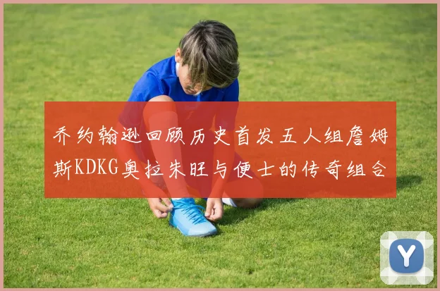 乔约翰逊回顾历史首发五人组詹姆斯KDKG奥拉朱旺与便士的传奇组合