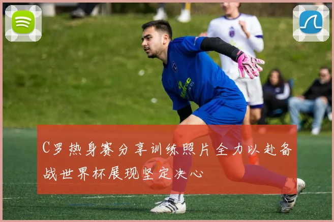 C罗热身赛分享训练照片全力以赴备战世界杯展现坚定决心