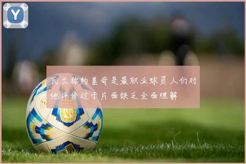 瓦兰称约基奇是最职业球员人们对他评价过于片面缺乏全面理解