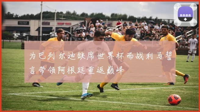 为巴列尔迪缺席世界杯而战利马誓言带领阿根廷重返巅峰