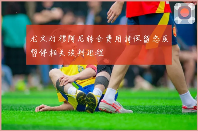 尤文对穆阿尼转会费用持保留态度暂停相关谈判进程