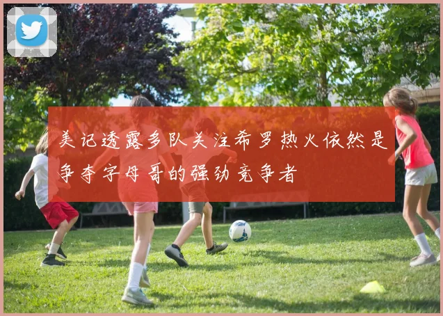 美记透露多队关注希罗热火依然是争夺字母哥的强劲竞争者