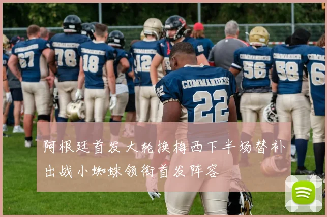阿根廷首发大轮换梅西下半场替补出战小蜘蛛领衔首发阵容