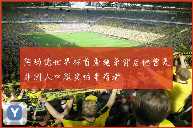 阿玛德世界杯首秀绝杀背后他曾是非洲人口贩卖的幸存者