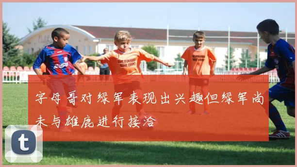 字母哥对绿军表现出兴趣但绿军尚未与雄鹿进行接洽