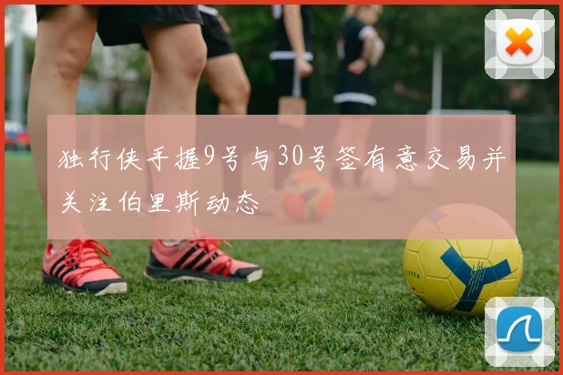 独行侠手握9号与30号签有意交易并关注伯里斯动态