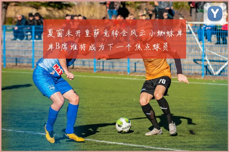 夏窗未开皇萨竞转会风云小蜘蛛库库B席谁将成为下一个焦点球员