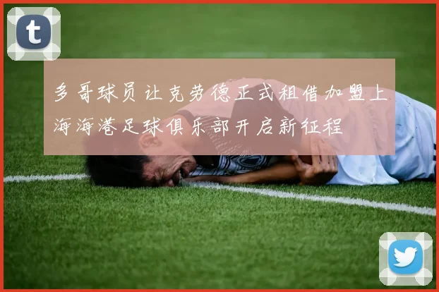 多哥球员让克劳德正式租借加盟上海海港足球俱乐部开启新征程
