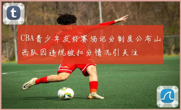CBA青少年友好赛场记分制度公布山西队因违规被扣分情况引关注