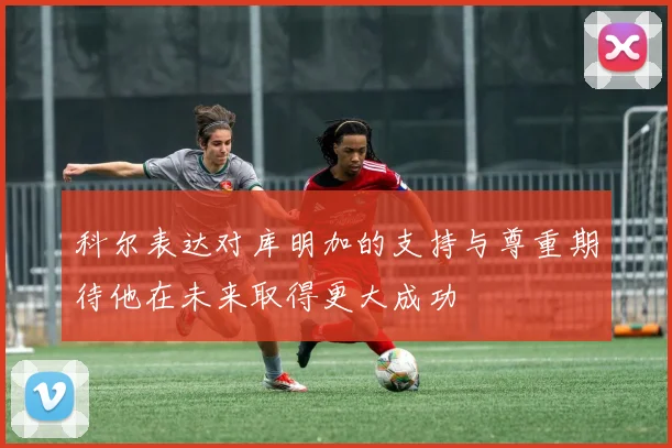 科尔表达对库明加的支持与尊重期待他在未来取得更大成功