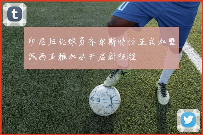 印尼归化球员齐尔斯特拉正式加盟佩西亚雅加达开启新征程