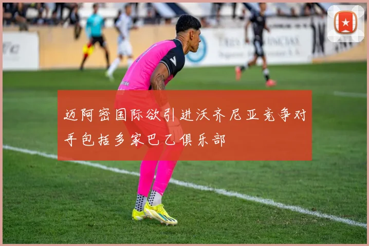 迈阿密国际欲引进沃齐尼亚竞争对手包括多家巴乙俱乐部