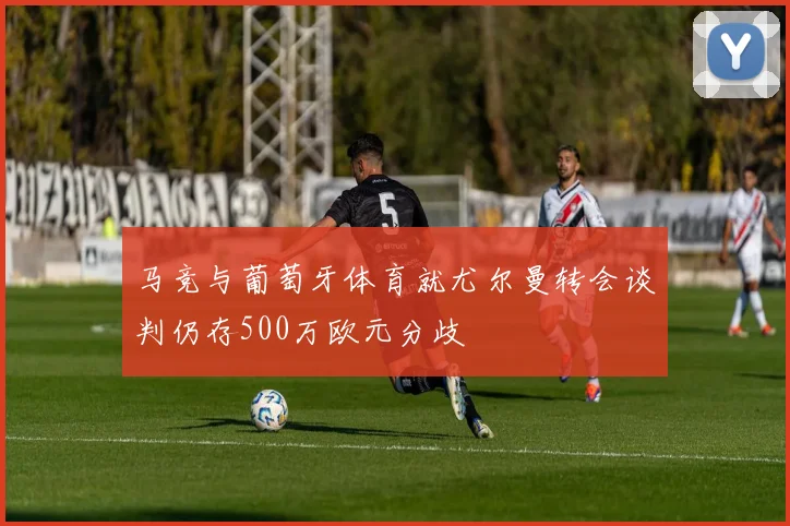 马竞与葡萄牙体育就尤尔曼转会谈判仍存500万欧元分歧