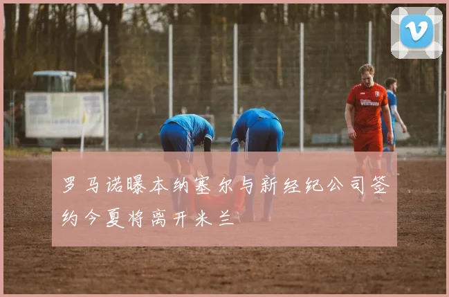 罗马诺曝本纳塞尔与新经纪公司签约今夏将离开米兰